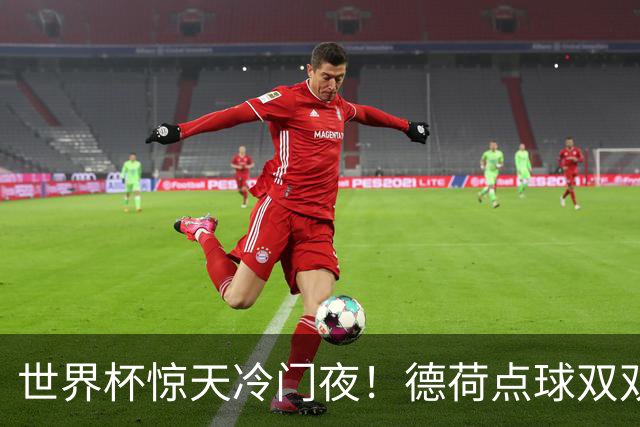 世界杯惊天冷门夜！德荷点球双双出局，利物浦无奈迎最大利好