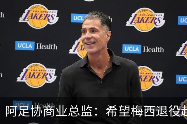 阿足协商业总监：希望梅西退役越晚越好，我们已提前几年进行规划